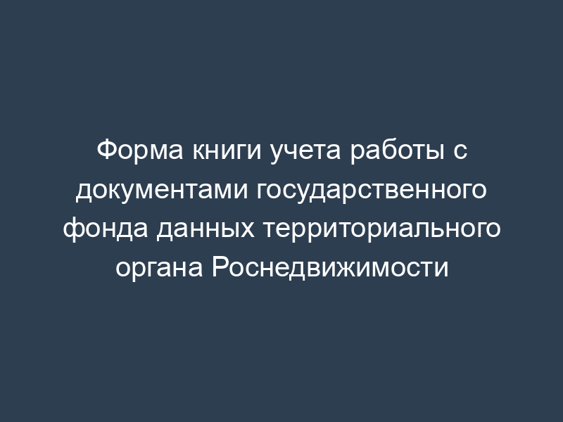 Форма книги учета работы с документами государственного фонда данных территориального органа Роснедвижимости