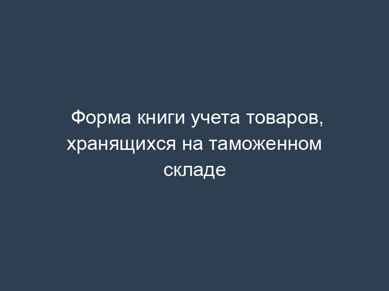 Форма книги учета товаров, хранящихся на таможенном складе
