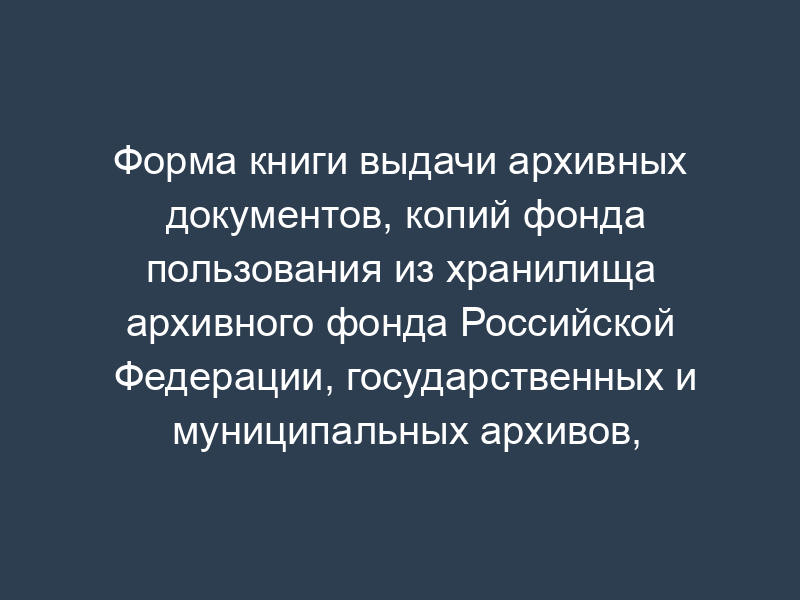 Форма книги выдачи архивных документов, копий фонда пользования из хранилища архивного фонда Российской Федерации, государственных и муниципальных архивов, музеев и библиотек, организаций Российской академии наук