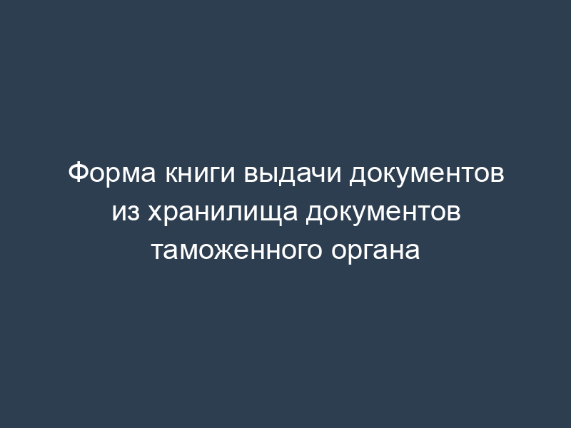 Форма книги выдачи документов из хранилища документов таможенного органа