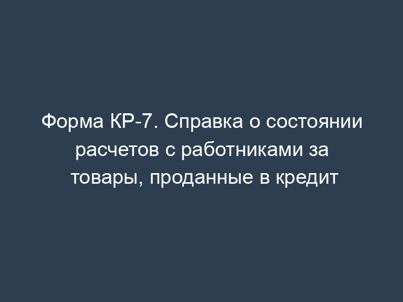 Форма КР-7. Справка о состоянии расчетов с работниками за товары, проданные в кредит