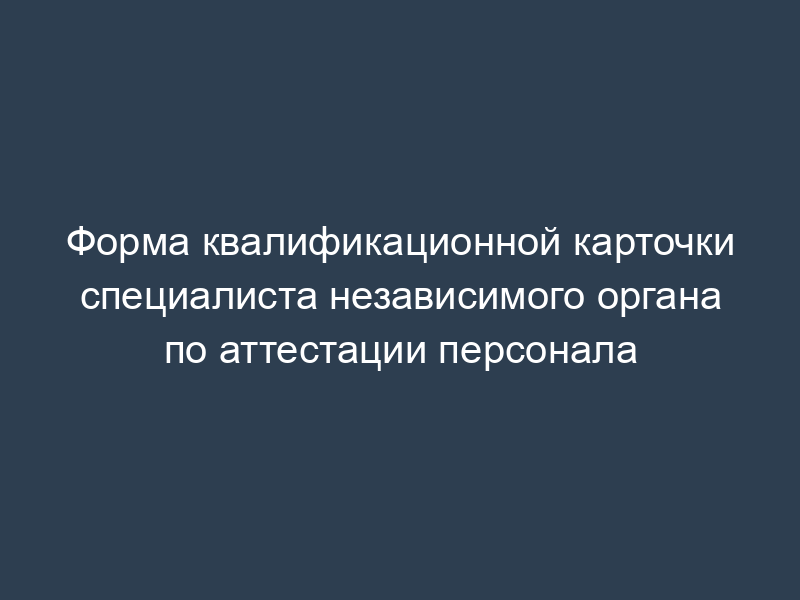 Форма квалификационной карточки специалиста независимого органа по аттестации персонала