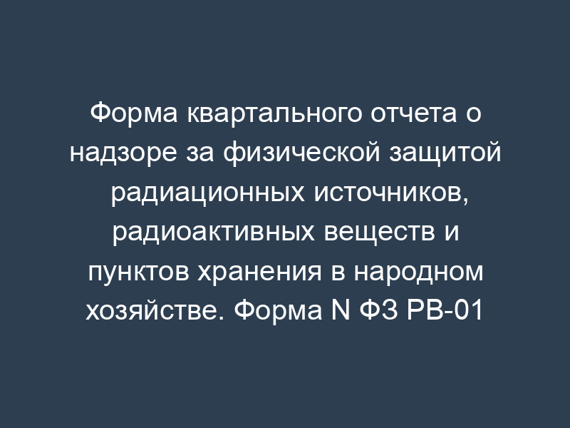 Форма квартального отчета о надзоре за физической защитой радиационных источников, радиоактивных веществ и пунктов хранения в народном хозяйстве. Форма N ФЗ РВ-01