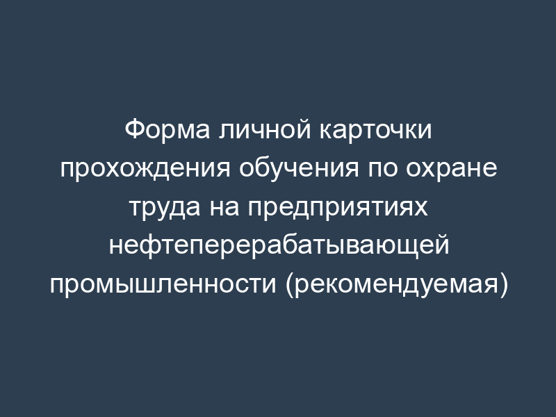 Форма личной карточки прохождения обучения по охране труда на предприятиях нефтеперерабатывающей промышленности (рекомендуемая)