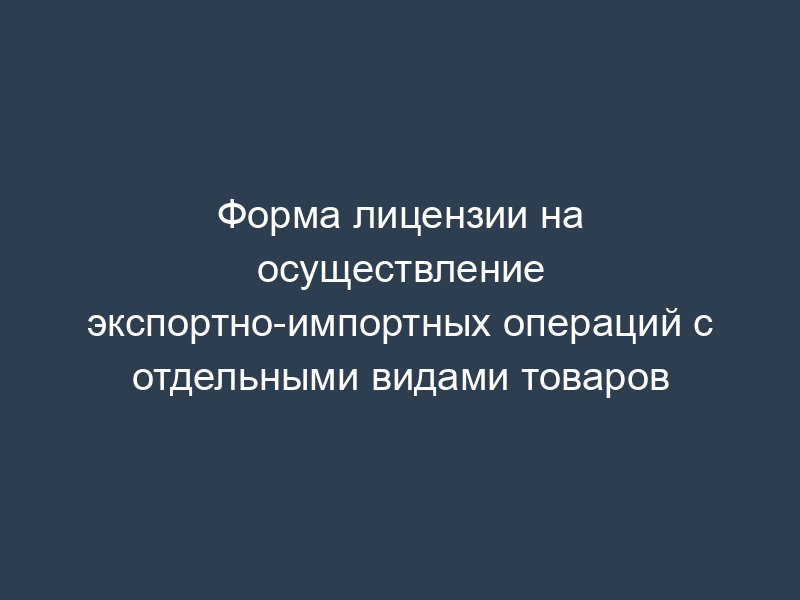 Форма лицензии на осуществление экспортно-импортных операций с отдельными видами товаров