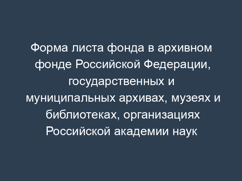 Форма листа фонда в архивном фонде Российской Федерации, государственных и муниципальных архивах, музеях и библиотеках, организациях Российской академии наук