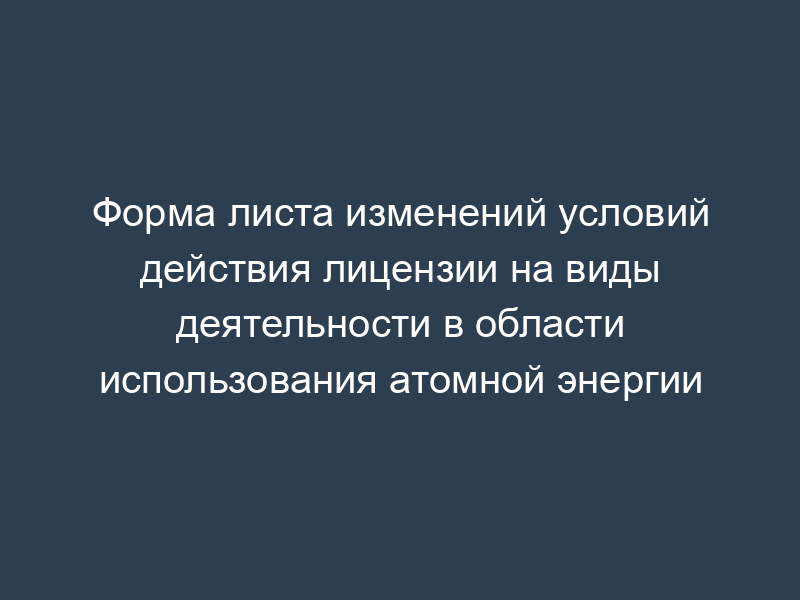 Форма листа изменений условий действия лицензии на виды деятельности в области использования атомной энергии