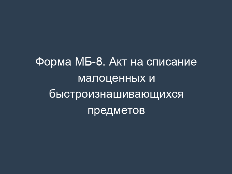 Форма МБ-8. Акт на списание малоценных и быстроизнашивающихся предметов