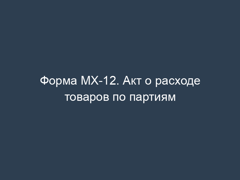 Форма МХ-12. Акт о расходе товаров по партиям