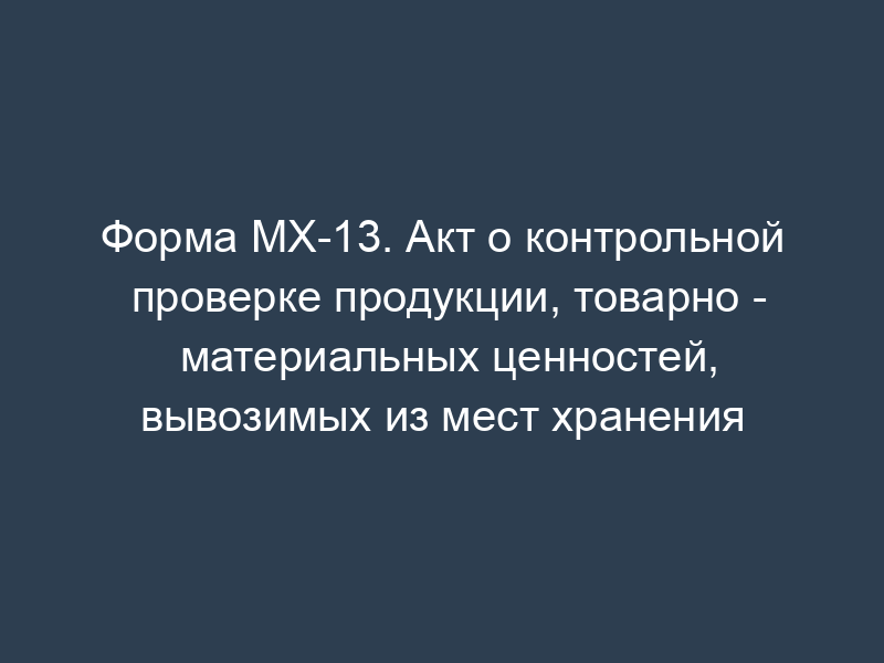 Форма МХ-13. Акт о контрольной проверке продукции, товарно - материальных ценностей, вывозимых из мест хранения