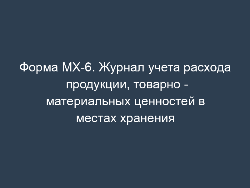 Форма МХ-6. Журнал учета расхода продукции, товарно - материальных ценностей в местах хранения