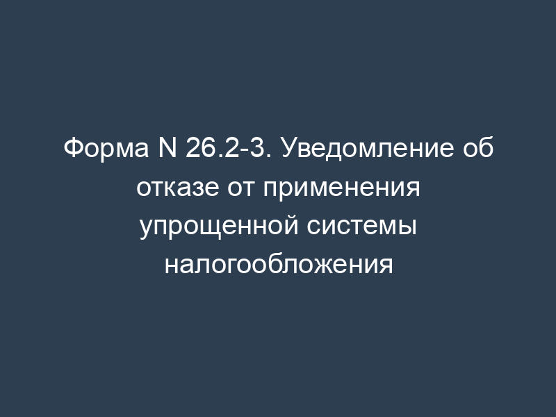 Форма N 26.2-3. Уведомление об отказе от применения упрощенной системы налогообложения