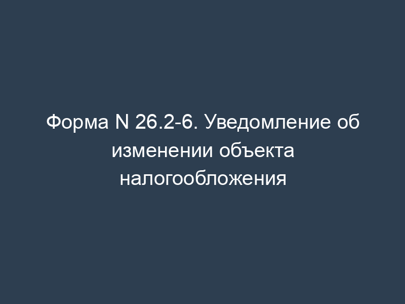 Форма N 26.2-6. Уведомление об изменении объекта налогообложения