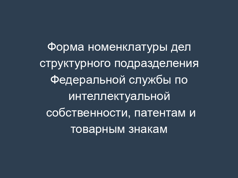 Форма номенклатуры дел структурного подразделения Федеральной службы по интеллектуальной собственности, патентам и товарным знакам