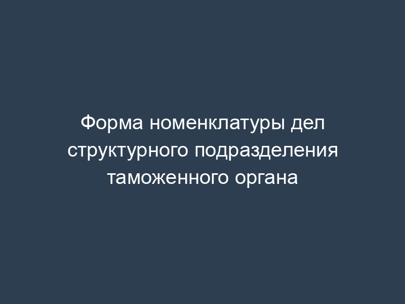 Форма номенклатуры дел структурного подразделения таможенного органа