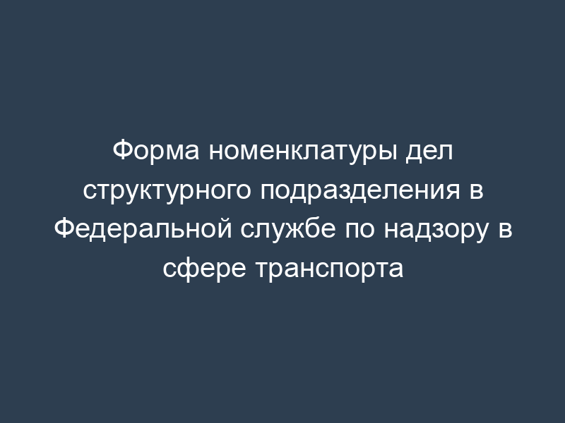 Форма номенклатуры дел структурного подразделения в Федеральной службе по надзору в сфере транспорта
