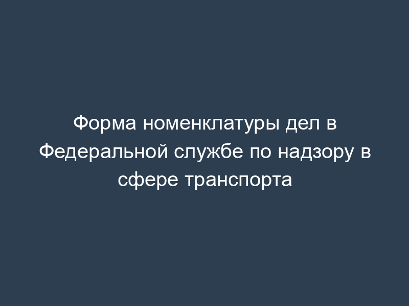 Форма номенклатуры дел в Федеральной службе по надзору в сфере транспорта