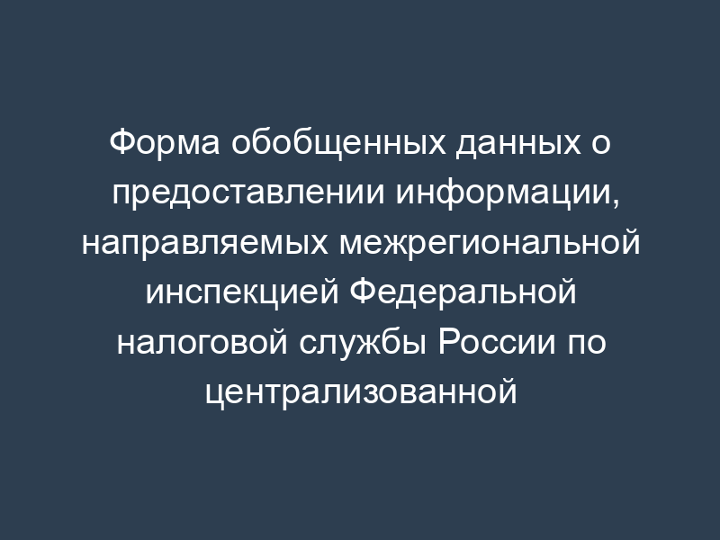 Форма обобщенных данных о предоставлении информации, направляемых межрегиональной инспекцией Федеральной налоговой службы России по централизованной обработке данных