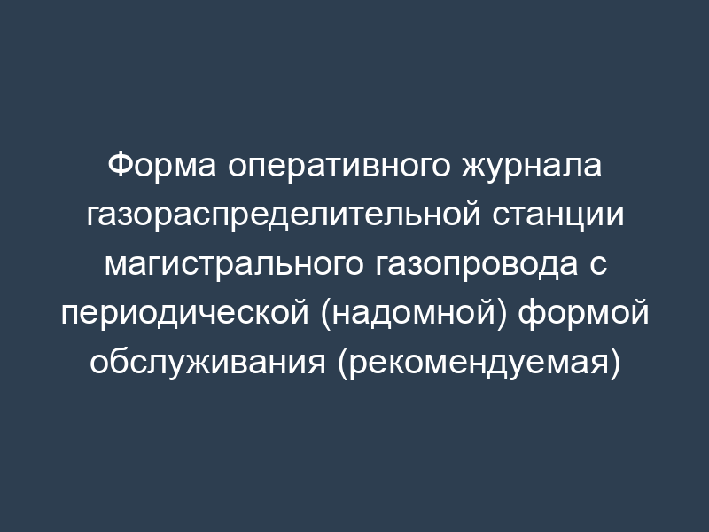 Форма оперативного журнала газораспределительной станции магистрального газопровода с периодической (надомной) формой обслуживания (рекомендуемая)