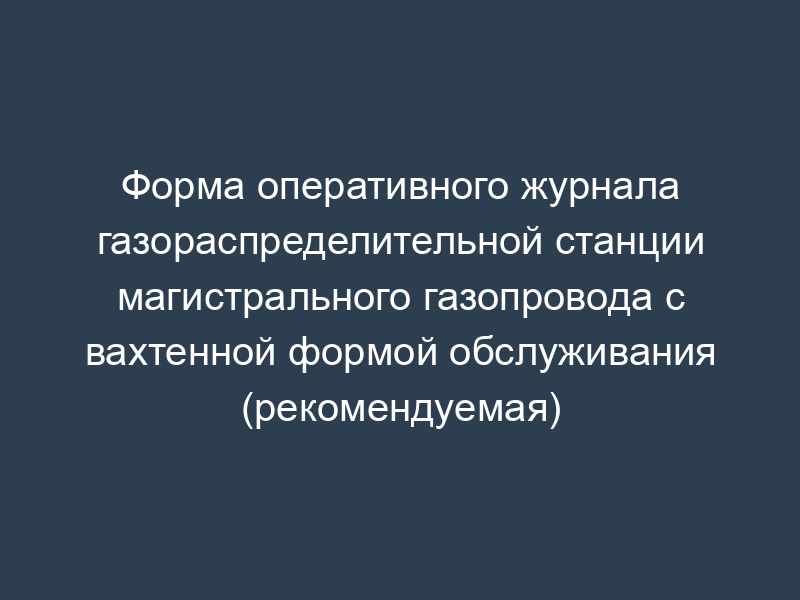 Форма оперативного журнала газораспределительной станции магистрального газопровода с вахтенной формой обслуживания (рекомендуемая)