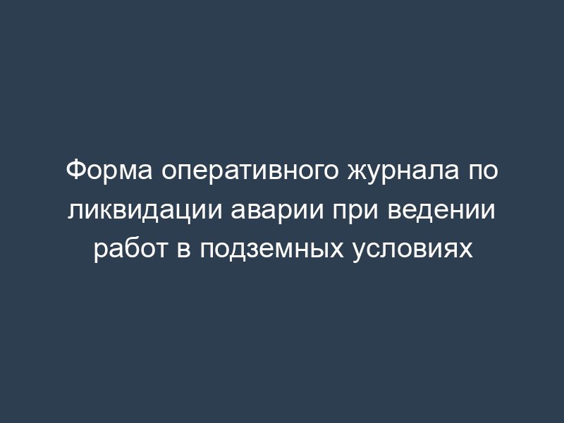 Форма оперативного журнала по ликвидации аварии при ведении работ в подземных условиях