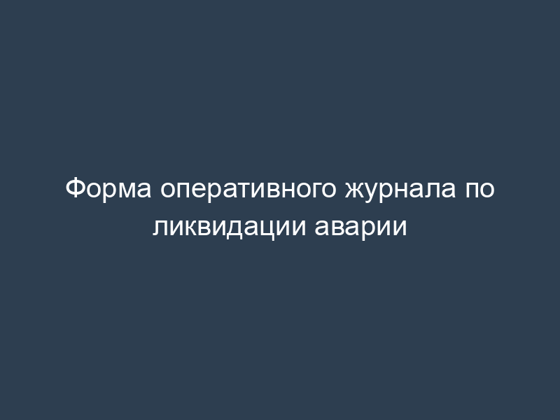 Форма оперативного журнала по ликвидации аварии