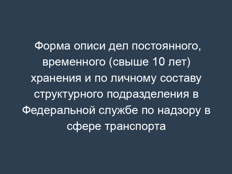 Форма описи дел постоянного, временного (свыше 10 лет) хранения и по личному составу структурного подразделения в Федеральной службе по надзору в сфере транспорта