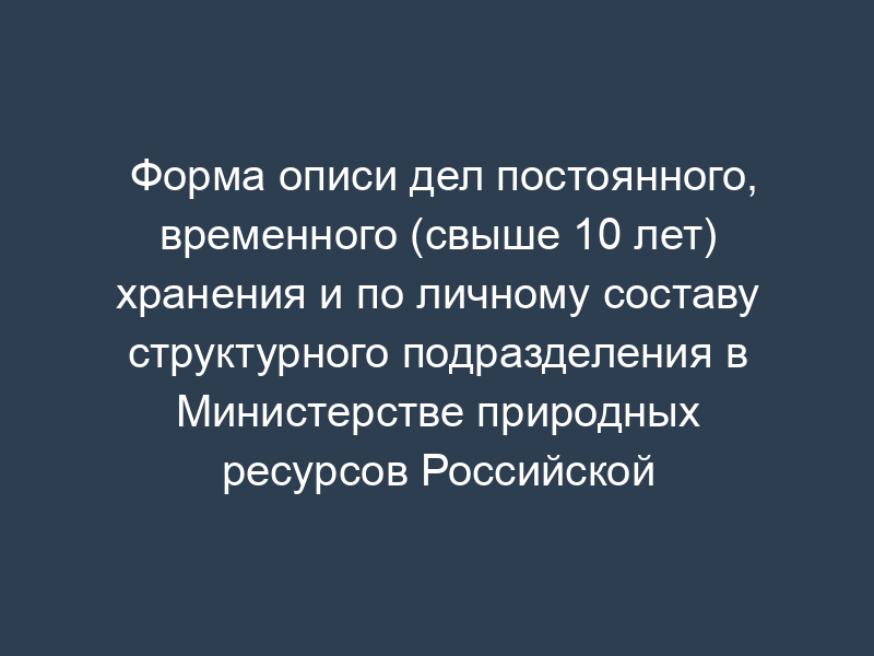 Форма описи дел постоянного, временного (свыше 10 лет) хранения и по личному составу структурного подразделения в Министерстве природных ресурсов Российской Федерации