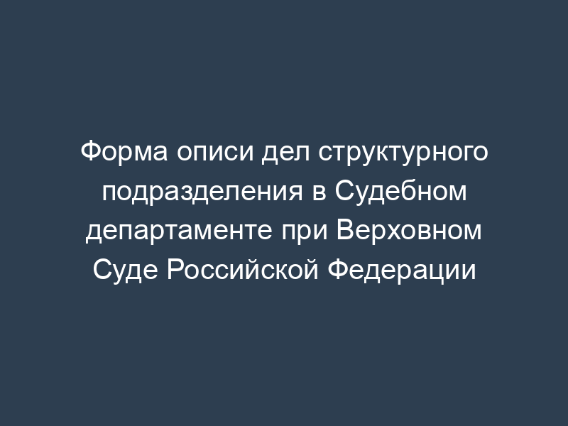 Форма описи дел структурного подразделения в Судебном департаменте при Верховном Суде Российской Федерации
