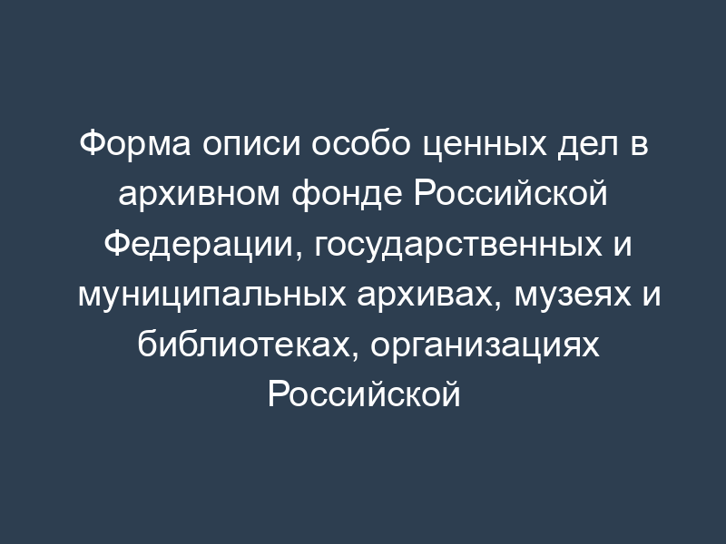 Форма описи особо ценных дел в архивном фонде Российской Федерации, государственных и муниципальных архивах, музеях и библиотеках, организациях Российской академии наук