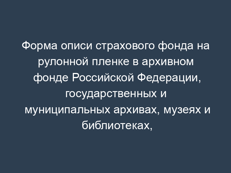 Форма описи страхового фонда на рулонной пленке в архивном фонде Российской Федерации, государственных и муниципальных архивах, музеях и библиотеках, организациях Российской академии наук