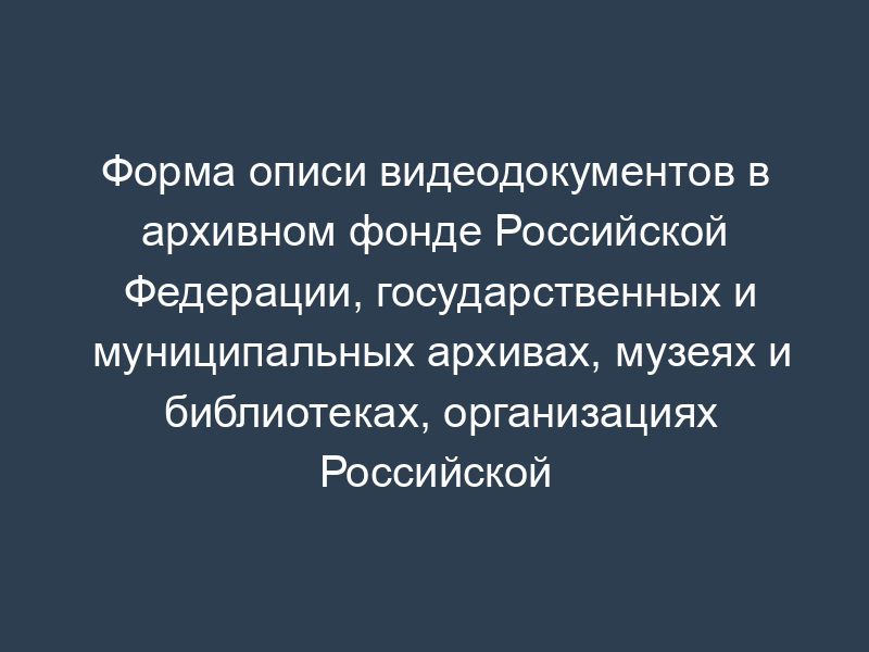 Форма описи видеодокументов в архивном фонде Российской Федерации, государственных и муниципальных архивах, музеях и библиотеках, организациях Российской академии наук