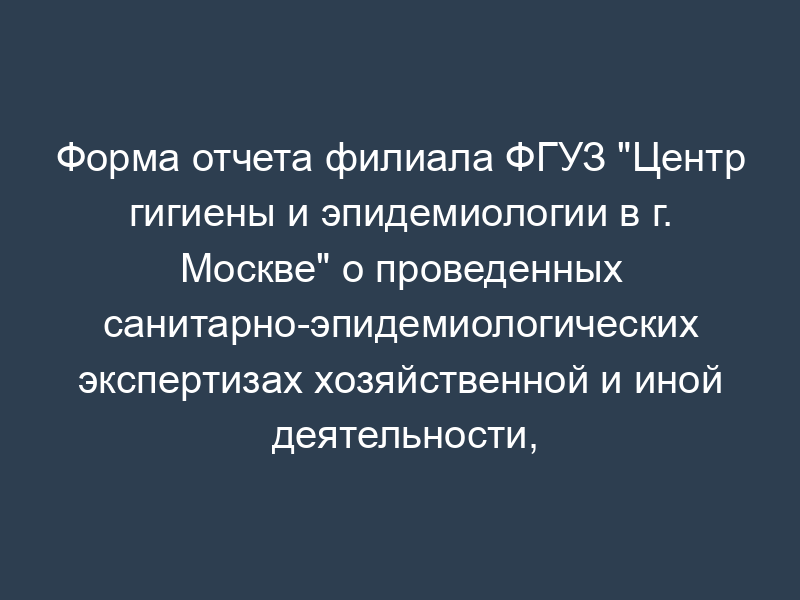 Форма отчета филиала ФГУЗ "Центр гигиены и эпидемиологии в г. Москве" о проведенных санитарно-эпидемиологических экспертизах хозяйственной и иной деятельности, работ и услуг и выданных по их результатам экспертных заключениях