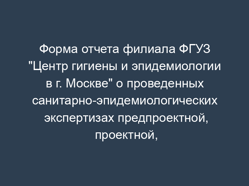Форма отчета филиала ФГУЗ "Центр гигиены и эпидемиологии в г. Москве" о проведенных санитарно-эпидемиологических экспертизах предпроектной, проектной, градостроительной документации и выданных по их результатам экспертных заключениях