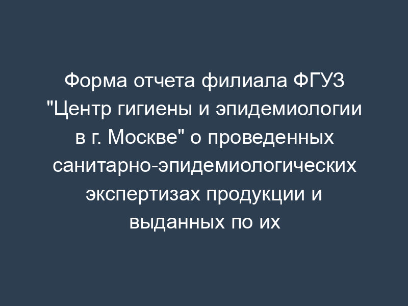 Форма отчета филиала ФГУЗ "Центр гигиены и эпидемиологии в г. Москве" о проведенных санитарно-эпидемиологических экспертизах продукции и выданных по их результатам экспертных заключениях