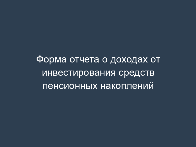 Форма отчета о доходах от инвестирования средств пенсионных накоплений