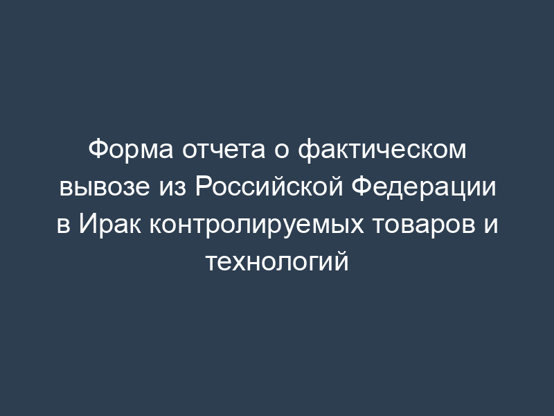 Форма отчета о фактическом вывозе из Российской Федерации в Ирак контролируемых товаров и технологий