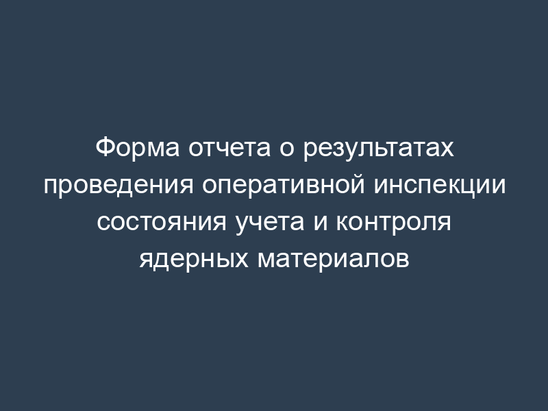 Форма отчета о результатах проведения оперативной инспекции состояния учета и контроля ядерных материалов