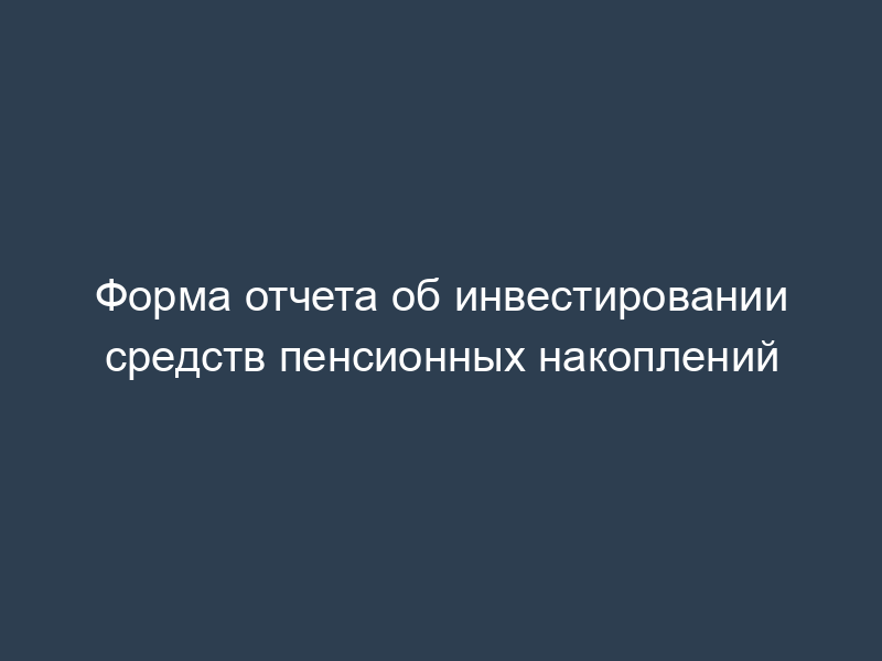 Форма отчета об инвестировании средств пенсионных накоплений
