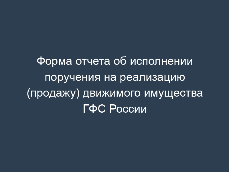 Форма отчета об исполнении поручения на реализацию (продажу) движимого имущества ГФС России