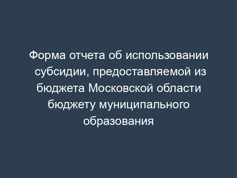 Форма отчета об использовании субсидии, предоставляемой из бюджета Московской области бюджету муниципального образования
