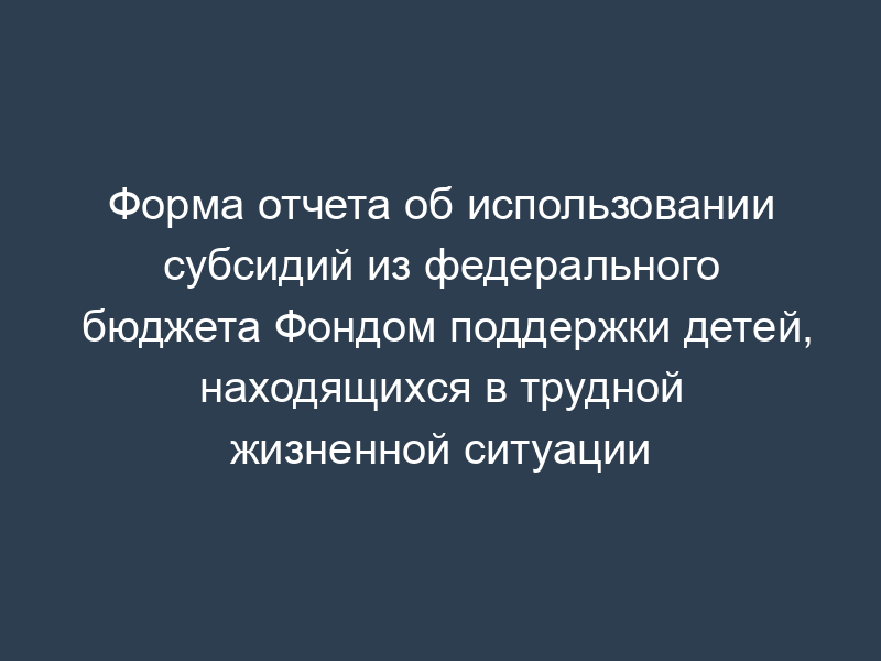 Форма отчета об использовании субсидий из федерального бюджета Фондом поддержки детей, находящихся в трудной жизненной ситуации