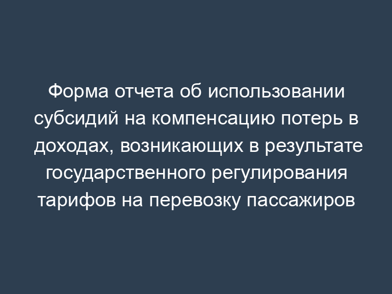 Форма отчета об использовании субсидий на компенсацию потерь в доходах, возникающих в результате государственного регулирования тарифов на перевозку пассажиров в дальнем следовании