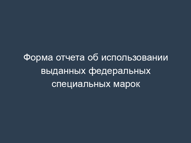Форма отчета об использовании выданных федеральных специальных марок