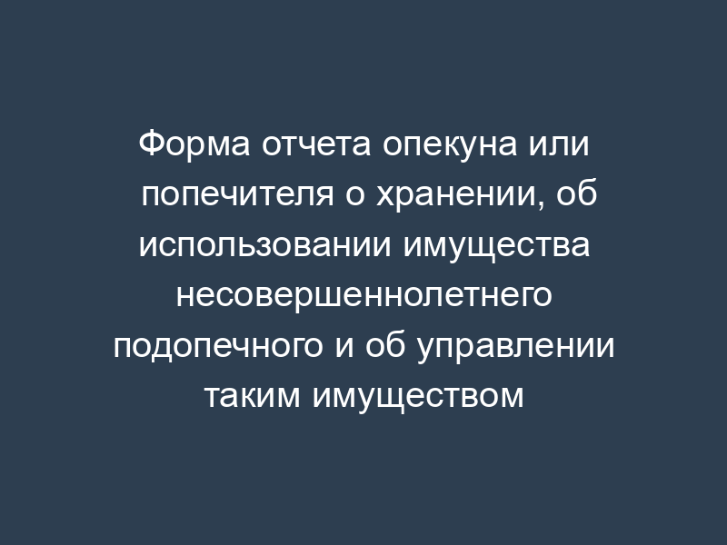 Форма отчета опекуна или попечителя о хранении, об использовании имущества несовершеннолетнего подопечного и об управлении таким имуществом