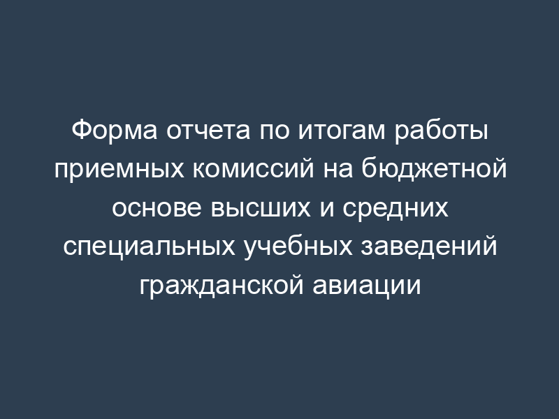 Форма отчета по итогам работы приемных комиссий на бюджетной основе высших и средних специальных учебных заведений гражданской авиации