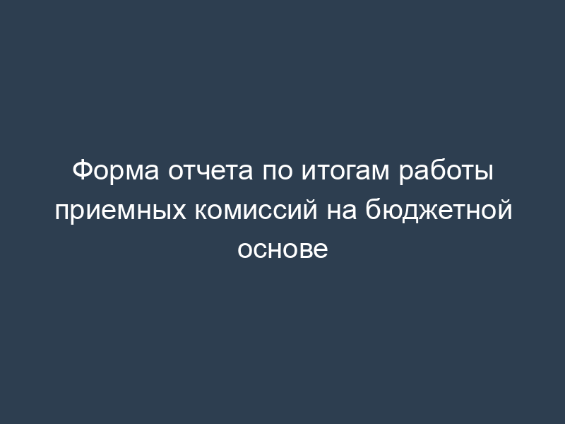 Форма отчета по итогам работы приемных комиссий на бюджетной основе