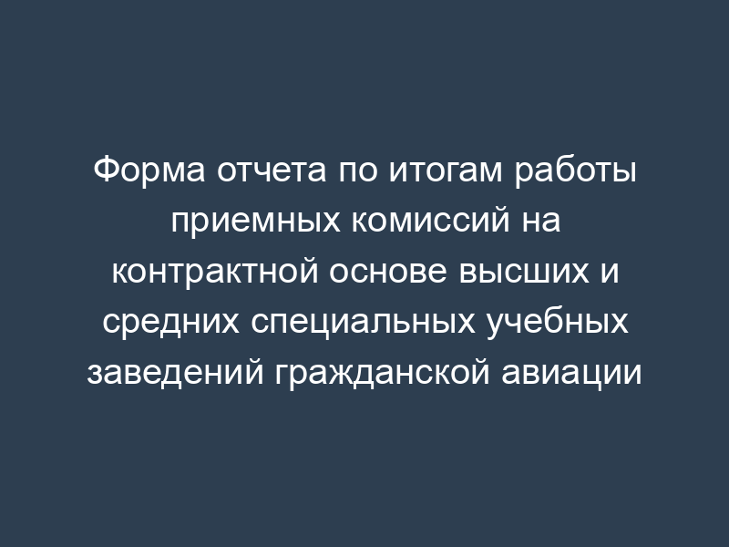 Форма отчета по итогам работы приемных комиссий на контрактной основе высших и средних специальных учебных заведений гражданской авиации