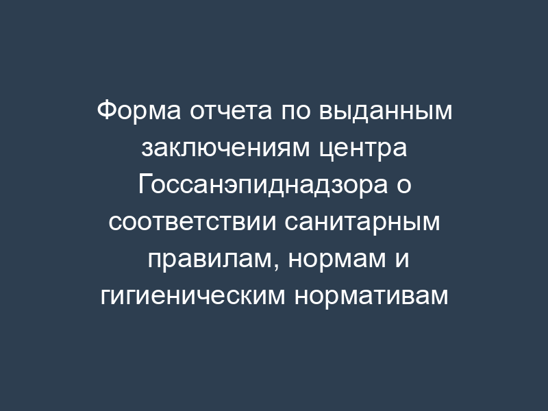 Форма отчета по выданным заключениям центра Госсанэпиднадзора о соответствии санитарным правилам, нормам и гигиеническим нормативам