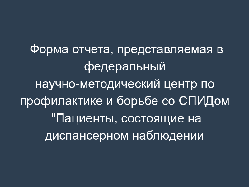 Форма отчета, представляемая в федеральный научно-методический центр по профилактике и борьбе со СПИДом "Пациенты, состоящие на диспансерном наблюдении
